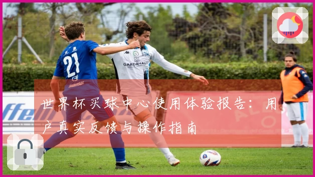 世界杯买球中心使用体验报告：用户真实反馈与操作指南